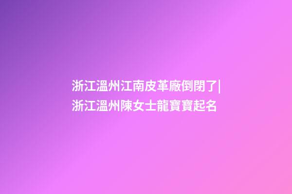 浙江溫州江南皮革廠倒閉了|浙江溫州陳女士龍寶寶起名-第1張-公司起名-玄機派